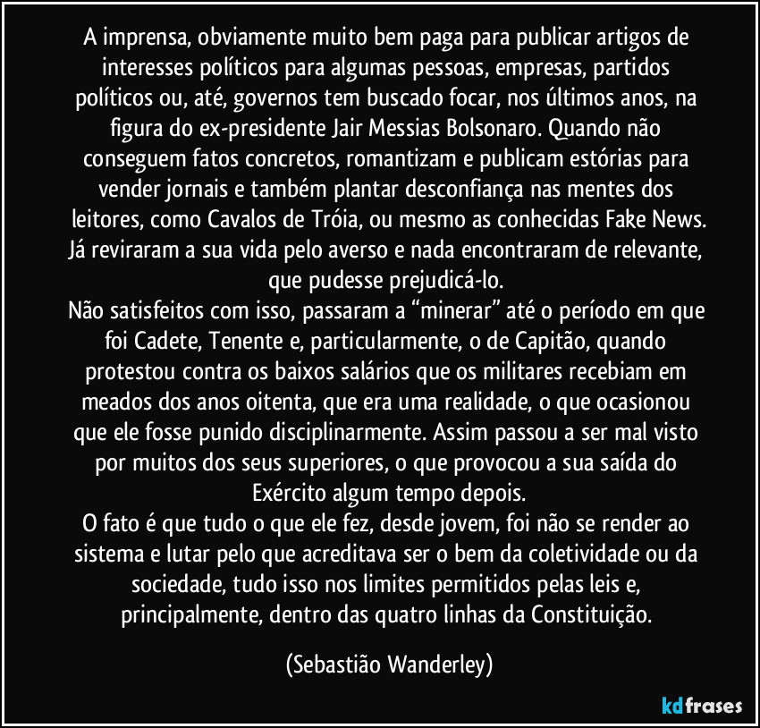 A imprensa, obviamente muito bem paga para publicar artigos de interesses políticos para algumas pessoas, empresas, partidos políticos ou, até, governos tem buscado focar, nos últimos anos, na figura do ex-presidente Jair Messias Bolsonaro. Quando não conseguem fatos concretos, romantizam e publicam estórias para vender jornais e também plantar desconfiança nas mentes dos leitores, como Cavalos de Tróia, ou mesmo as conhecidas Fake News.
Já reviraram a sua vida pelo averso e nada encontraram de relevante, que pudesse prejudicá-lo. 
Não satisfeitos com isso, passaram a “minerar” até o período em que foi Cadete, Tenente e, particularmente, o de Capitão, quando protestou contra os baixos salários que os militares recebiam em meados dos anos oitenta, que era uma realidade, o que ocasionou que ele fosse punido disciplinarmente. Assim passou a ser mal visto por muitos dos seus superiores, o que provocou a sua saída do Exército algum tempo depois.
O fato é que tudo o que ele fez, desde jovem, foi não se render ao sistema e lutar pelo que acreditava ser o bem da coletividade ou da sociedade, tudo isso nos limites permitidos pelas leis e, principalmente, dentro das quatro linhas da Constituição. (Sebastião Wanderley)