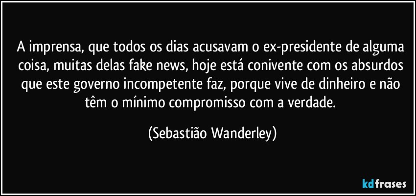 A imprensa, que todos os dias acusavam o ex-presidente de alguma coisa, muitas delas fake news, hoje está conivente com os absurdos que este governo incompetente faz, porque vive de dinheiro e não têm o mínimo compromisso com a verdade. (Sebastião Wanderley)