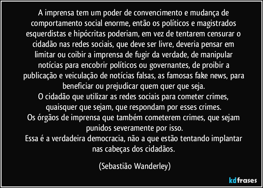 A imprensa tem um poder de convencimento e mudança de comportamento social enorme, então os políticos e magistrados esquerdistas e hipócritas poderiam, em vez de tentarem censurar o cidadão nas redes sociais, que deve ser livre, deveria pensar em limitar ou coibir a imprensa de fugir da verdade, de manipular notícias para encobrir políticos ou governantes, de proibir a publicação e veiculação de notícias falsas, as famosas fake news, para beneficiar ou prejudicar quem quer que seja. 
O cidadão que utilizar as redes sociais para cometer crimes, quaisquer que sejam, que respondam por esses crimes. 
Os órgãos de imprensa que também cometerem crimes, que sejam punidos severamente por isso.
Essa é a verdadeira democracia, não a que estão tentando implantar nas cabeças dos cidadãos. (Sebastião Wanderley)