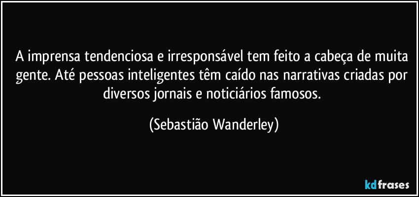 A imprensa tendenciosa e irresponsável tem feito a cabeça de muita gente. Até pessoas inteligentes têm caído nas narrativas criadas por diversos jornais e noticiários famosos. (Sebastião Wanderley)