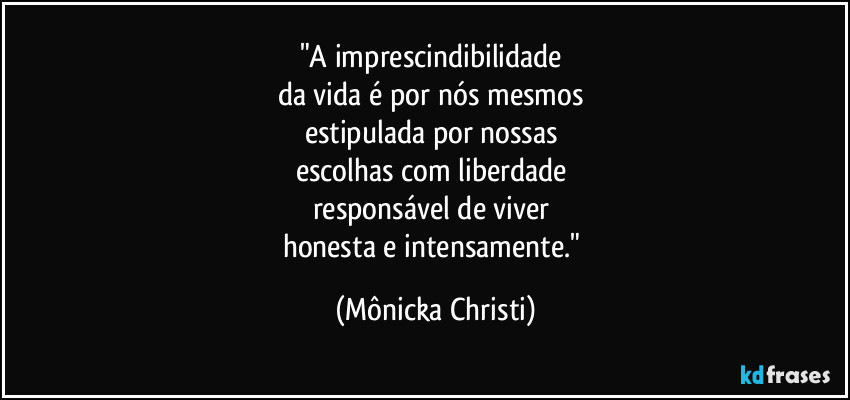 "A imprescindibilidade 
da vida é por nós mesmos 
estipulada por nossas 
escolhas com liberdade 
responsável de viver 
honesta e intensamente." (Mônicka Christi)