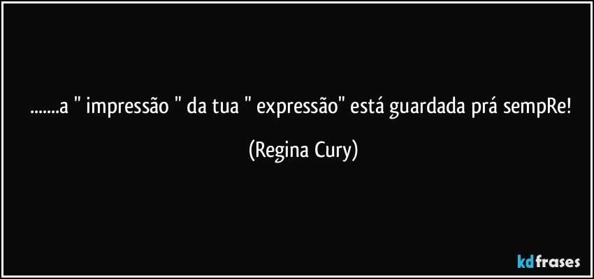 ...a " impressão " da tua " expressão" está guardada  prá sempRe! (Regina Cury)