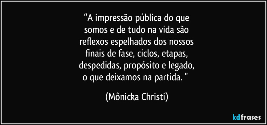 “A impressão pública do que
somos e de tudo na vida são
reflexos espelhados dos nossos
finais de fase, ciclos, etapas,
despedidas, propósito e legado,
o que deixamos na partida. " (Mônicka Christi)