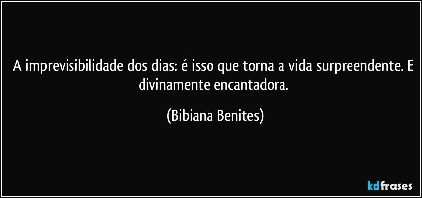 A imprevisibilidade dos dias: é isso que torna a vida surpreendente. E divinamente encantadora. (Bibiana Benites)