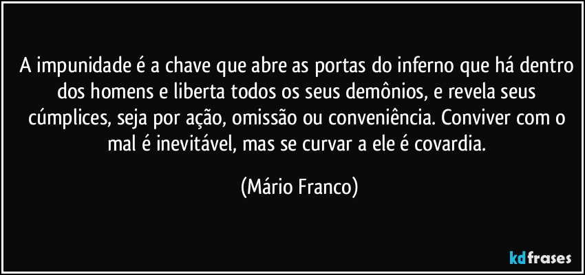 A impunidade é a chave que abre as portas do inferno que há dentro dos homens e liberta todos os seus demônios, e revela seus cúmplices, seja por ação, omissão ou conveniência. Conviver com o mal é inevitável, mas se curvar a ele é covardia. (Mário Franco)