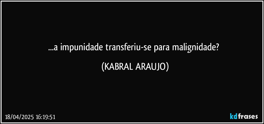 ...a impunidade transferiu-se para malignidade? (KABRAL ARAUJO)