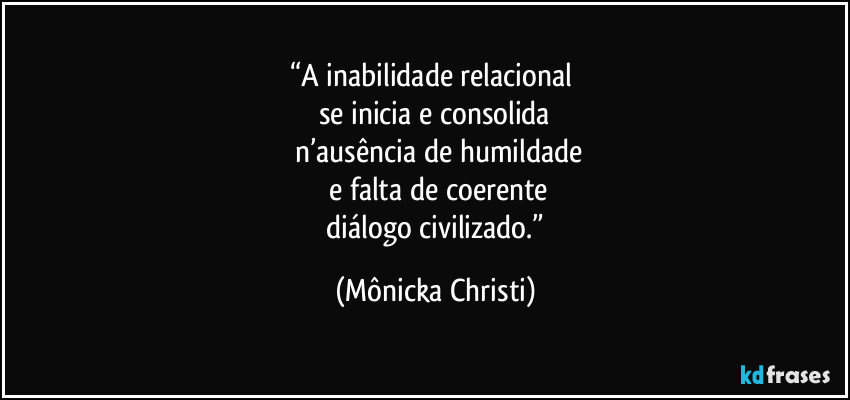 “A inabilidade relacional 
se inicia e consolida
 n’ausência de humildade
 e falta de coerente
 diálogo civilizado.” (Mônicka Christi)