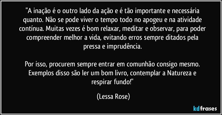 "A inação é o outro lado da ação e é tão importante e necessária quanto. Não se pode viver o tempo todo no apogeu e na atividade contínua. Muitas vezes é bom relaxar, meditar e observar, para poder compreender melhor a vida, evitando erros sempre ditados pela pressa e imprudência. 

Por isso, procurem sempre entrar em comunhão consigo mesmo. Exemplos disso são ler um bom livro, contemplar a Natureza e respirar fundo!" (Lessa Rose)