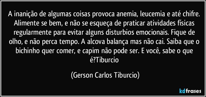 A inanição de algumas coisas provoca anemia, leucemia e até chifre. Alimente se bem, e não se esqueça de praticar atividades físicas regularmente para evitar alguns disturbios emocionais. Fique de olho, e não perca tempo. A alcova balança mas não cai. Saiba que o bichinho quer comer, e capim não pode ser. E você, sabe o que é?Tiburcio (Gerson Carlos Tiburcio)