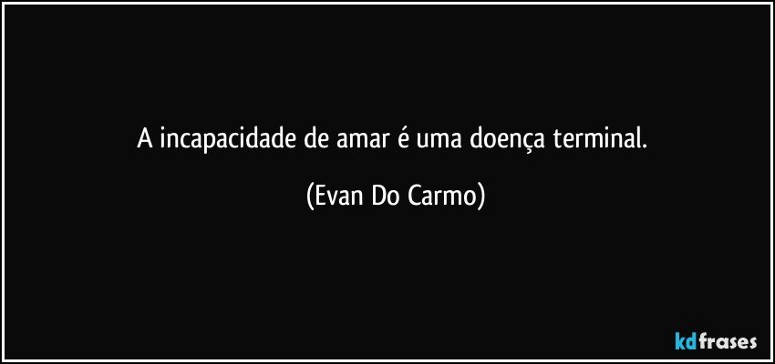 A incapacidade de amar é uma doença terminal. (Evan Do Carmo)