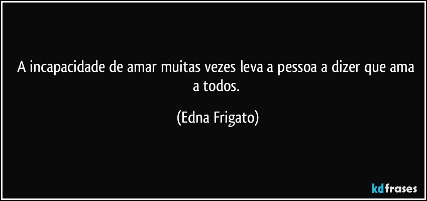 A incapacidade de amar muitas vezes leva a pessoa a dizer que ama a todos. (Edna Frigato)