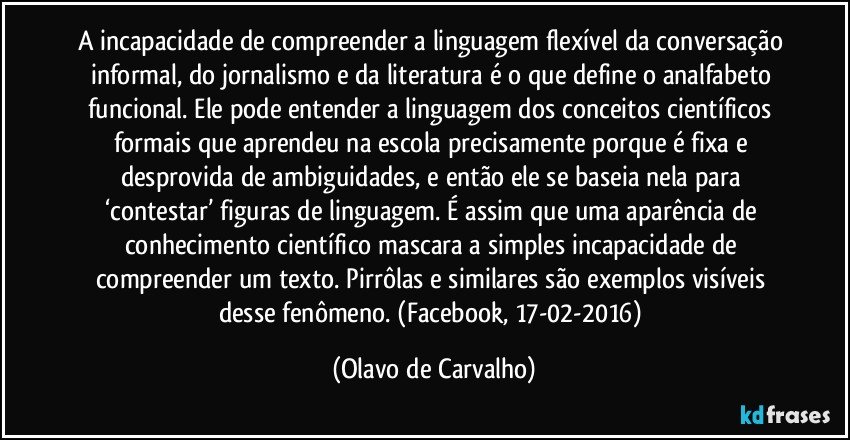 A incapacidade de compreender a linguagem flexível da conversação informal, do jornalismo e da literatura é o que define o analfabeto funcional. Ele pode entender a linguagem dos conceitos científicos formais que aprendeu na escola precisamente porque é fixa e desprovida de ambiguidades, e então ele se baseia nela para ‘contestar’ figuras de linguagem. É assim que uma aparência de conhecimento científico mascara a simples incapacidade de compreender um texto. Pirrôlas e similares são exemplos visíveis desse fenômeno. (Facebook, 17-02-2016) (Olavo de Carvalho)