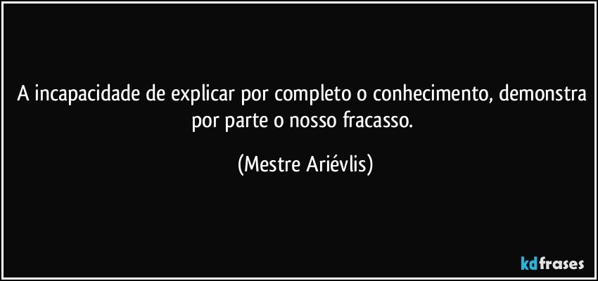 A incapacidade de explicar por completo o conhecimento, demonstra por parte o nosso fracasso. (Mestre Ariévlis)