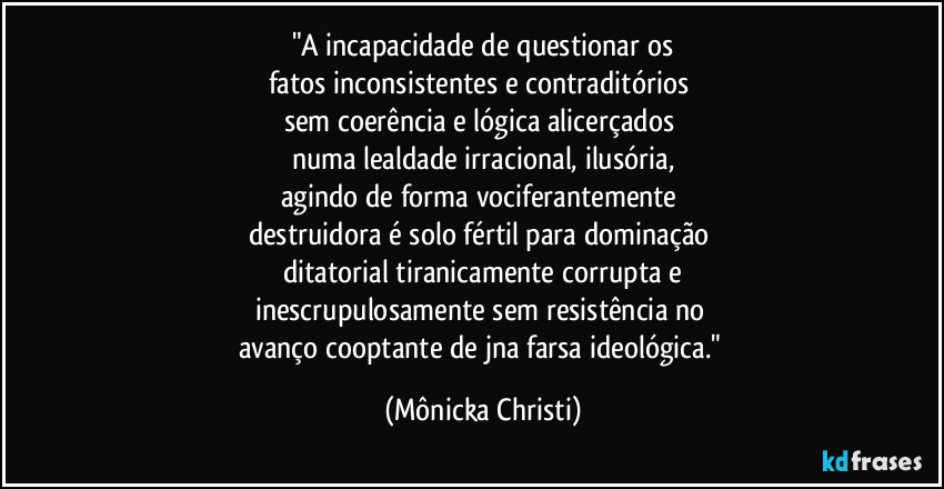 "A incapacidade de questionar os
fatos inconsistentes e contraditórios
sem coerência e lógica alicerçados
numa lealdade irracional, ilusória,
agindo de forma vociferantemente
destruidora é solo fértil para dominação
ditatorial tiranicamente corrupta e
inescrupulosamente sem resistência no
avanço cooptante de jna farsa ideológica." (Mônicka Christi)