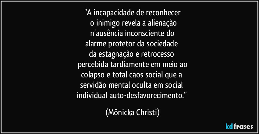 "A incapacidade de reconhecer
 o inimigo revela a alienação
 n’ausência inconsciente do 
alarme protetor da sociedade 
da estagnação e retrocesso 
percebida tardiamente em meio ao
colapso e total caos social que a 
servidão mental oculta em social 
individual auto-desfavorecimento." (Mônicka Christi)