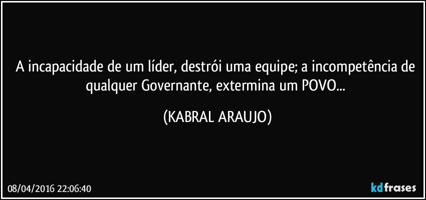 A incapacidade de um líder, destrói uma equipe; a incompetência de qualquer Governante, extermina um POVO... (KABRAL ARAUJO)