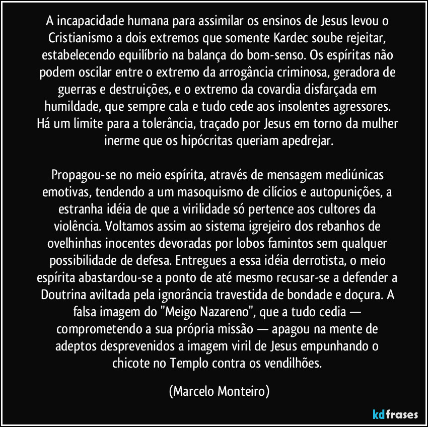 A incapacidade humana para assimilar os ensinos de Jesus levou o Cristianismo a dois extremos que somente Kardec soube rejeitar, estabelecendo equilíbrio na balança do bom-senso. Os espíritas não podem oscilar entre o extremo da arrogância criminosa, geradora de guerras e destruições, e o extremo da covardia disfarçada em humildade, que sempre cala e tudo cede aos insolentes agressores. Há um limite para a tolerância, traçado por Jesus em torno da mulher inerme que os hipócritas queriam apedrejar.
Propagou-se no meio espírita, através de mensagem mediúnicas emotivas, tendendo a um masoquismo de cilícios e autopunições, a estranha idéia de que a virilidade só pertence aos cultores da violência. Voltamos assim ao sistema igrejeiro dos rebanhos de ovelhinhas inocentes devoradas por lobos famintos sem qualquer possibilidade de defesa. Entregues a essa idéia derrotista, o meio espírita abastardou-se a ponto de até mesmo recusar-se a defender a Doutrina aviltada pela ignorância travestida de bondade e doçura. A falsa imagem do "Meigo Nazareno", que a tudo cedia — comprometendo a sua própria missão — apagou na mente de adeptos desprevenidos a imagem viril de Jesus empunhando o chicote no Templo contra os vendilhões. (Marcelo Monteiro)