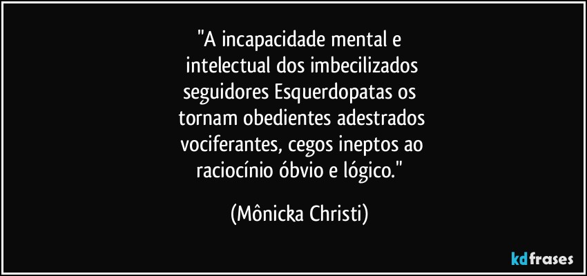 "A incapacidade mental e
 intelectual dos imbecilizados
seguidores Esquerdopatas os
 tornam obedientes adestrados
 vociferantes, cegos ineptos ao
 raciocínio óbvio e lógico." (Mônicka Christi)