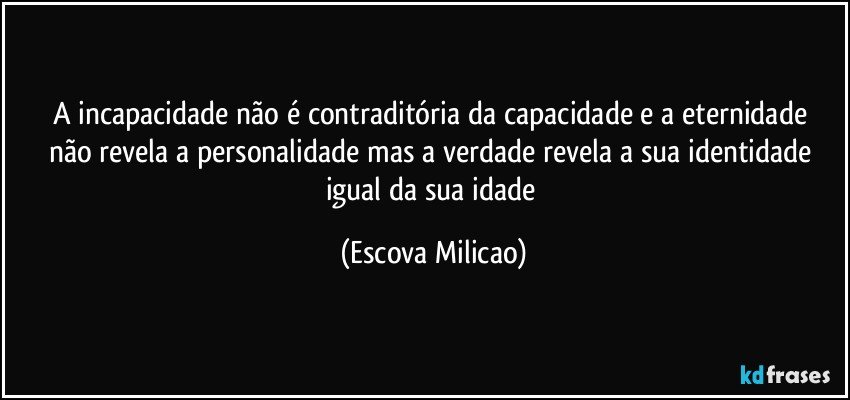 A incapacidade não é contraditória da capacidade  e a eternidade não revela a personalidade mas a verdade revela a sua identidade igual da sua idade (Escova Milicao)