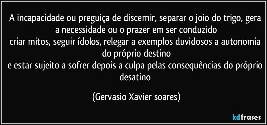 A incapacidade ou preguiça de discernir, separar o joio do trigo, gera a necessidade ou o prazer em ser conduzido
criar mitos, seguir ídolos, relegar a exemplos duvidosos a autonomia do próprio destino
e estar sujeito a sofrer depois a culpa pelas consequências do próprio desatino (Gervasio Xavier soares)