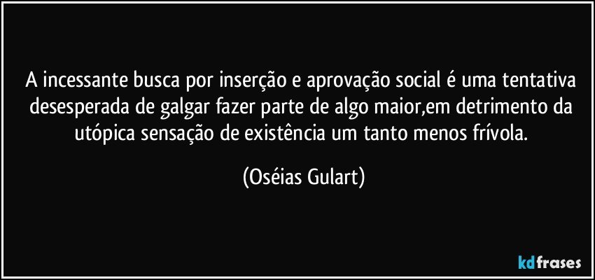A incessante busca por inserção e aprovação social é uma tentativa desesperada de galgar fazer parte de algo maior,em detrimento da utópica sensação de existência um tanto menos frívola. (Oséias Gulart)