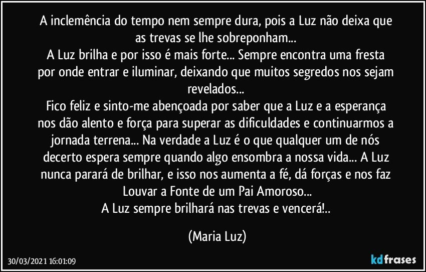 A inclemência do tempo nem sempre dura, pois a Luz não deixa que as trevas se lhe sobreponham... 
A Luz brilha e por isso é mais forte... Sempre encontra uma fresta por onde entrar e iluminar, deixando que muitos segredos nos sejam revelados... 
Fico feliz e sinto-me abençoada por saber que a Luz e a esperança nos dão alento e força para superar as dificuldades e continuarmos a jornada terrena... Na verdade a Luz é o que qualquer um de nós decerto espera sempre quando algo  ensombra a nossa vida... A Luz nunca parará de brilhar, e isso nos aumenta a fé, dá forças e nos faz Louvar a Fonte de um Pai Amoroso...
A Luz sempre brilhará nas trevas e vencerá!.. (Maria Luz)