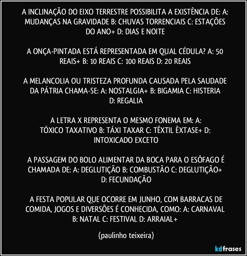 A INCLINAÇÃO DO EIXO TERRESTRE POSSIBILITA A EXISTÊNCIA DE: A: MUDANÇAS NA GRAVIDADE  B: CHUVAS TORRENCIAIS  C: ESTAÇÕES DO ANO+  D: DIAS E NOITE 

A ONÇA-PINTADA ESTÁ REPRESENTADA EM QUAL CÉDULA? A:  50 REAIS+  B: 10 REAIS  C: 100 REAIS  D: 20 REAIS 

A MELANCOLIA OU TRISTEZA PROFUNDA CAUSADA PELA SAUDADE DA PÁTRIA CHAMA-SE:  A: NOSTALGIA+  B: BIGAMIA  C:  HISTERIA  D:  REGALIA

 A LETRA X REPRESENTA O MESMO FONEMA EM:  A: TÓXICO/TAXATIVO  B: TÁXI/TAXAR  C: TÊXTIL/ÊXTASE+  D: INTOXICADO/EXCETO

 A PASSAGEM DO BOLO ALIMENTAR DA BOCA PARA O ESÔFAGO É CHAMADA DE:  A: DEGLUTIÇÃO  B: COMBUSTÃO  C: DEGLUTIÇÃO+  D: FECUNDAÇÃO

 A FESTA POPULAR QUE OCORRE EM JUNHO, COM BARRACAS DE COMIDA, JOGOS E DIVERSÕES É  CONHECIDA, COMO:  A:  CARNAVAL  B: NATAL  C: FESTIVAL  D: ARRAIAL+ (paulinho teixeira)