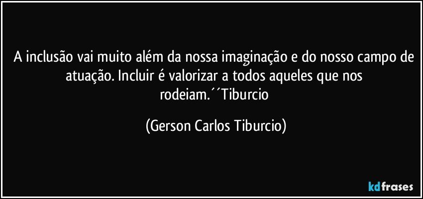 A inclusão vai muito além da nossa imaginação e do nosso campo de atuação. Incluir é valorizar a todos aqueles que nos rodeiam.´´Tiburcio (Gerson Carlos Tiburcio)