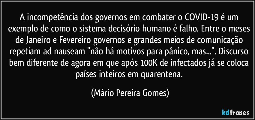 A incompetência dos governos em combater o COVID-19 é um exemplo de como o sistema decisório humano é falho. Entre o meses de Janeiro e Fevereiro governos e grandes meios de comunicação repetiam ad nauseam "não há motivos para pânico, mas...". Discurso bem diferente de agora em que após 100K de infectados já se coloca países inteiros em quarentena. (Mário Pereira Gomes)