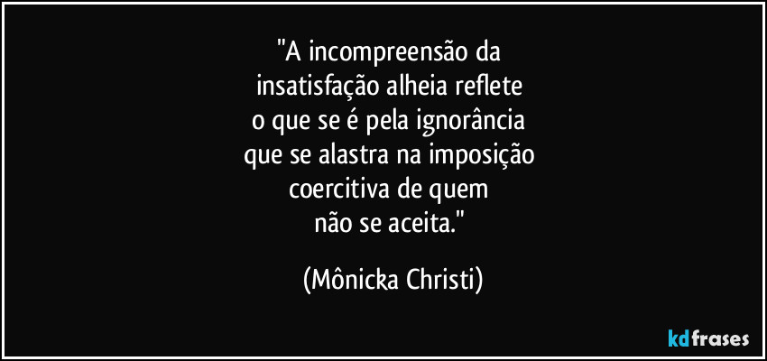 "A incompreensão da 
insatisfação alheia reflete 
o que se é pela ignorância 
que se alastra na imposição 
coercitiva de quem 
não se aceita." (Mônicka Christi)