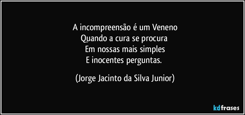 A incompreensão é um Veneno
Quando a cura se procura 
Em nossas mais simples
E inocentes perguntas. (Jorge Jacinto da Silva Junior)