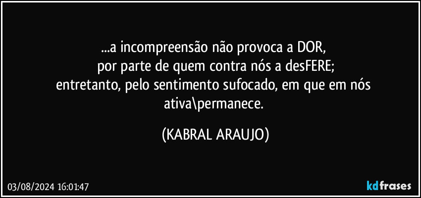 ...a incompreensão não provoca a DOR, 
por parte de quem contra nós a desFERE;
entretanto, pelo sentimento sufocado, em que em nós ativa\permanece. (KABRAL ARAUJO)