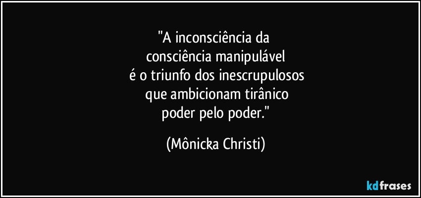 "A inconsciência da
consciência manipulável
é o triunfo dos inescrupulosos
que ambicionam tirânico
poder pelo poder." (Mônicka Christi)