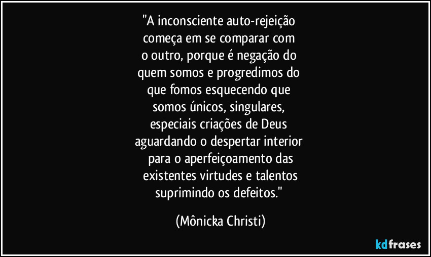 "A inconsciente auto-rejeição 
começa em se comparar com 
o outro, porque é negação do 
quem somos e progredimos do 
que fomos esquecendo que 
somos únicos,  singulares, 
especiais criações de Deus 
aguardando o despertar interior 
para o aperfeiçoamento das
 existentes virtudes e talentos 
suprimindo os defeitos." (Mônicka Christi)