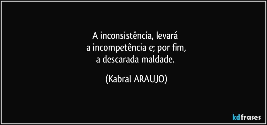 A inconsistência, levará 
a incompetência e; por fim,
a descarada maldade. (KABRAL ARAUJO)