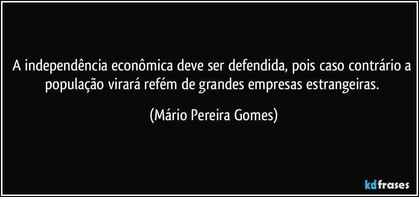 A independência econômica deve ser defendida, pois caso contrário a população virará refém de grandes empresas estrangeiras. (Mário Pereira Gomes)