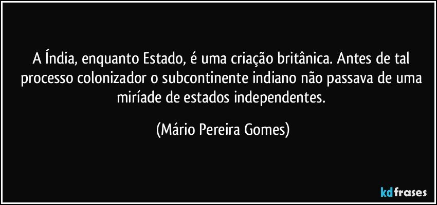 A Índia, enquanto Estado, é uma criação britânica. Antes de tal processo colonizador o subcontinente indiano não passava de uma miríade de estados independentes. (Mário Pereira Gomes)