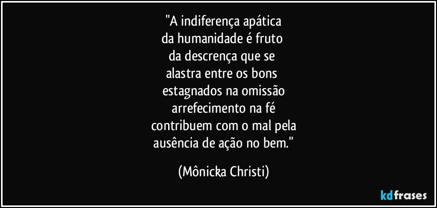 "A indiferença apática
da humanidade é fruto 
da descrença que se 
alastra entre os bons 
estagnados na omissão
 arrefecimento na fé 
contribuem com o mal pela
 ausência de ação no bem." (Mônicka Christi)