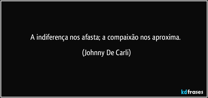 A indiferença nos afasta; a compaixão nos aproxima. (Johnny De Carli)