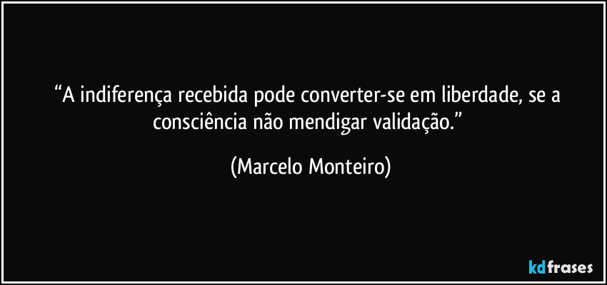 “A indiferença recebida pode converter-se em liberdade, se a consciência não mendigar validação.” (Marcelo Monteiro)