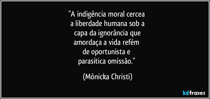 "A indigência moral cercea 
a liberdade humana sob a
 capa da ignorância que 
amordaça a vida refém 
de oportunista e 
parasítica omissão." (Mônicka Christi)
