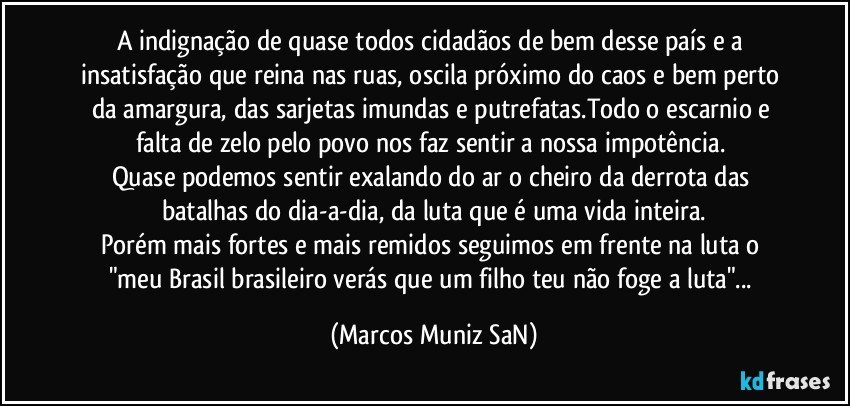 A indignação de quase todos cidadãos de bem desse país e a insatisfação que reina nas ruas, oscila próximo do caos e bem perto da amargura, das sarjetas imundas e putrefatas.Todo o escarnio e falta de zelo pelo povo nos faz sentir a nossa impotência. 
Quase podemos sentir exalando do ar o cheiro da derrota das batalhas do dia-a-dia, da luta que é uma vida inteira.
Porém mais fortes e mais remidos seguimos em frente na luta o "meu Brasil brasileiro verás que um filho teu não foge a luta"... (Marcos Muniz SaN)