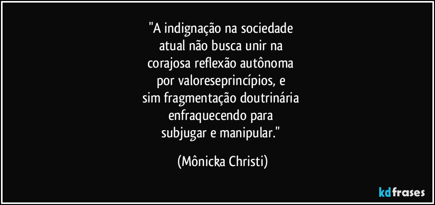 "A indignação na sociedade 
atual não busca unir na 
corajosa reflexão autônoma 
por valoreseprincípios, e 
sim fragmentação doutrinária 
enfraquecendo para 
subjugar e manipular." (Mônicka Christi)