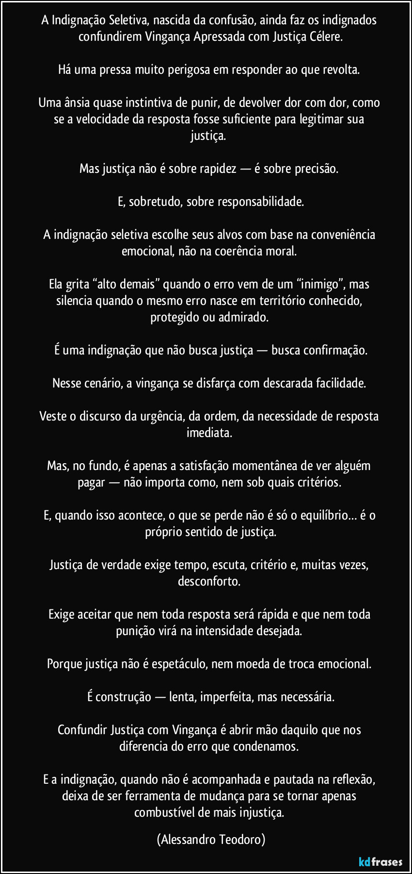 A Indignação Seletiva, nascida da confusão, ainda faz os indignados confundirem Vingança Apressada com Justiça Célere.

Há uma pressa muito perigosa em responder ao que revolta. 

Uma ânsia quase instintiva de punir, de devolver dor com dor, como se a velocidade da resposta fosse suficiente para legitimar sua justiça. 

Mas justiça não é sobre rapidez — é sobre precisão. 

E, sobretudo, sobre responsabilidade.

A indignação seletiva escolhe seus alvos com base na conveniência emocional, não na coerência moral. 

Ela grita “alto demais” quando o erro vem de um “inimigo”, mas silencia quando o mesmo erro nasce em território conhecido, protegido ou admirado. 

É uma indignação que não busca justiça — busca confirmação.

Nesse cenário, a vingança se disfarça com descarada facilidade. 

Veste o discurso da urgência, da ordem, da necessidade de resposta imediata. 

Mas, no fundo, é apenas a satisfação momentânea de ver alguém pagar — não importa como, nem sob quais critérios. 

E, quando isso acontece, o que se perde não é só o equilíbrio… é o próprio sentido de justiça.

Justiça de verdade exige tempo, escuta, critério e, muitas vezes, desconforto. 

Exige aceitar que nem toda resposta será rápida e que nem toda punição virá na intensidade desejada. 

Porque justiça não é espetáculo, nem moeda de troca emocional. 

É construção — lenta, imperfeita, mas necessária.

Confundir Justiça com Vingança é abrir mão daquilo que nos diferencia do erro que condenamos. 

E a indignação, quando não é acompanhada e pautada na reflexão, deixa de ser ferramenta de mudança para se tornar apenas combustível de mais injustiça. (Alessandro Teodoro)
