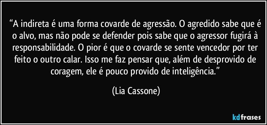 “A indireta é uma forma covarde de agressão. O agredido sabe que é o alvo, mas não pode se defender pois sabe que o agressor fugirá à responsabilidade. O pior é que o covarde se sente vencedor por ter feito o outro calar. Isso me faz pensar que, além de desprovido de coragem, ele é pouco provido de inteligência.” (Lia Cassone)