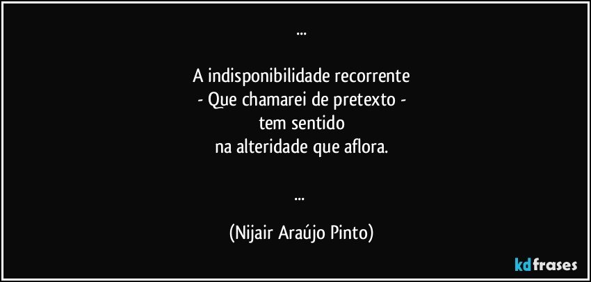 ...

A indisponibilidade recorrente
- Que chamarei de pretexto -
tem sentido
na alteridade que aflora.

... (Nijair Araújo Pinto)