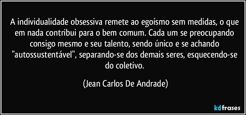 A individualidade obsessiva remete ao egoísmo sem medidas, o que em nada contribui para o bem comum. Cada um se preocupando consigo mesmo e seu talento, sendo único e se achando "autossustentável", separando-se dos demais seres, esquecendo-se do coletivo. (Jean Carlos De Andrade)