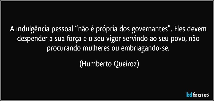 A indulgência pessoal “não é própria dos governantes”. Eles devem despender a sua força e o seu vigor servindo ao seu povo, não procurando mulheres ou embriagando-se. (Humberto Queiroz)