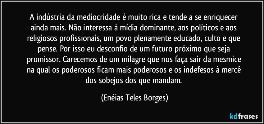 A indústria da mediocridade é muito rica e tende a se enriquecer ainda mais. Não interessa à mídia dominante, aos políticos e aos religiosos profissionais, um povo plenamente educado, culto e que pense. Por isso eu desconfio de um futuro próximo que seja promissor. Carecemos de um milagre que nos faça sair da mesmice na qual os poderosos ficam mais poderosos e os indefesos à mercê dos sobejos dos que mandam. (Enéias Teles Borges)