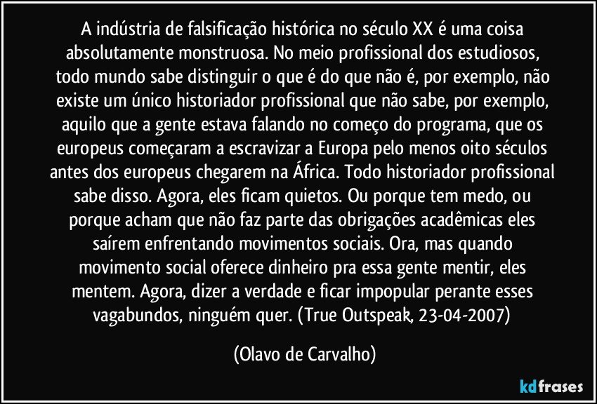 A indústria de falsificação histórica no século XX é uma coisa absolutamente monstruosa. No meio profissional dos estudiosos, todo mundo sabe distinguir o que é do que não é, por exemplo, não existe um único historiador profissional que não sabe, por exemplo, aquilo que a gente estava falando no começo do programa, que os europeus começaram a escravizar a Europa pelo menos oito séculos antes dos europeus chegarem na África. Todo historiador profissional sabe disso. Agora, eles ficam quietos. Ou porque tem medo, ou porque acham que não faz parte das obrigações acadêmicas eles saírem enfrentando movimentos sociais. Ora, mas quando movimento social oferece dinheiro pra essa gente mentir, eles mentem. Agora, dizer a verdade e ficar impopular perante esses vagabundos, ninguém quer. (True Outspeak, 23-04-2007) (Olavo de Carvalho)